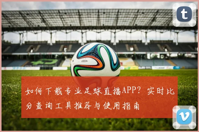 如何下载专业足球直播APP？实时比分查询工具推荐与使用指南