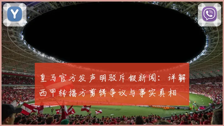 皇马官方发声明驳斥假新闻：详解西甲转播方剪辑争议与事实真相