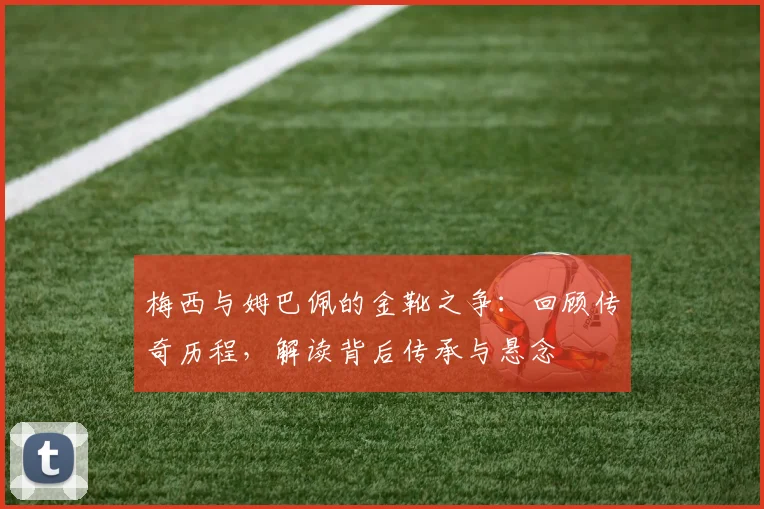 梅西与姆巴佩的金靴之争：回顾传奇历程，解读背后传承与悬念