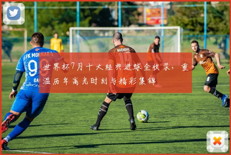 世界杯7月十大经典进球全收录，重温历年高光时刻与精彩集锦