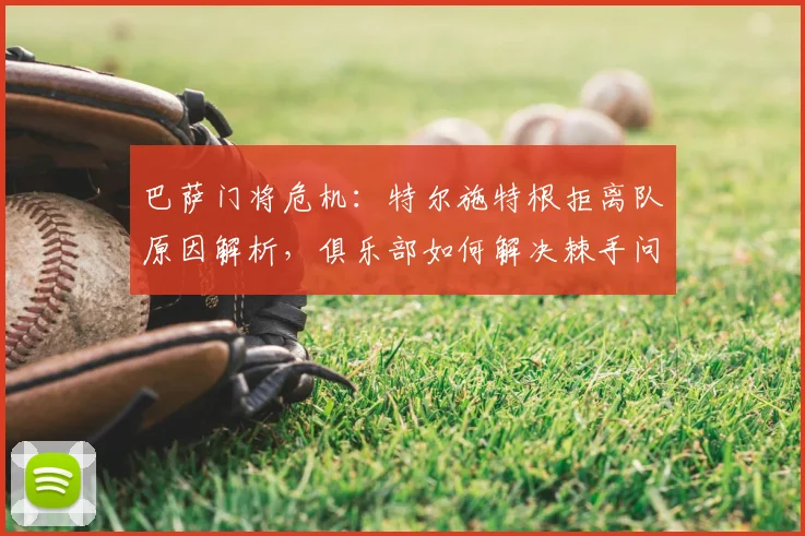 巴萨门将危机：特尔施特根拒离队原因解析，俱乐部如何解决棘手问题