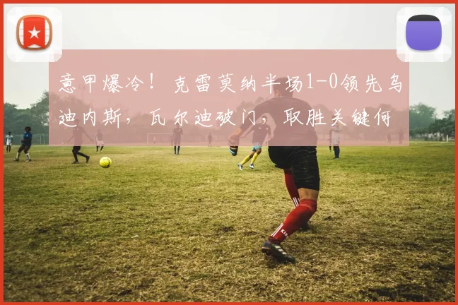 意甲爆冷！克雷莫纳半场1-0领先乌迪内斯，瓦尔迪破门，取胜关键何在？