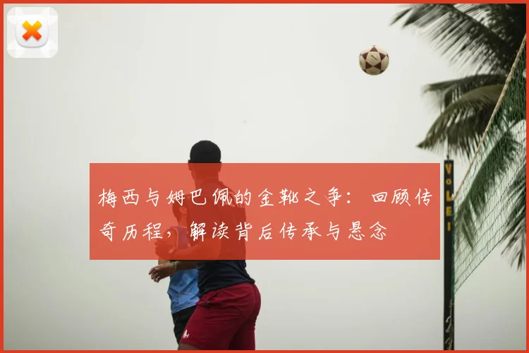 梅西与姆巴佩的金靴之争：回顾传奇历程，解读背后传承与悬念