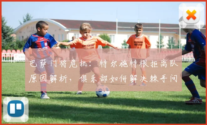 巴萨门将危机：特尔施特根拒离队原因解析，俱乐部如何解决棘手问题